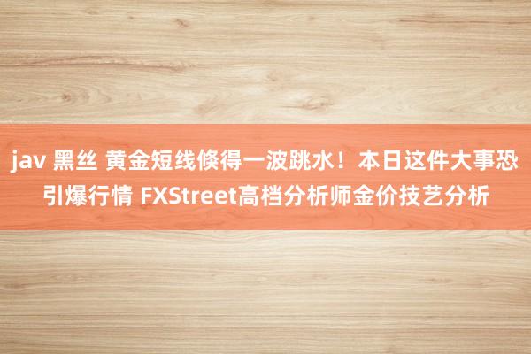 jav 黑丝 黄金短线倏得一波跳水！本日这件大事恐引爆行情 FXStreet高档分析师金价技艺分析