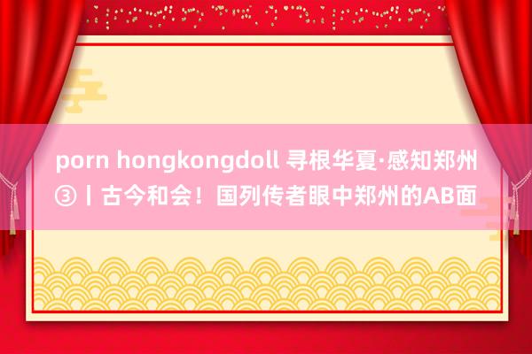 porn hongkongdoll 寻根华夏·感知郑州③丨古今和会!国列传者眼中郑州的AB面