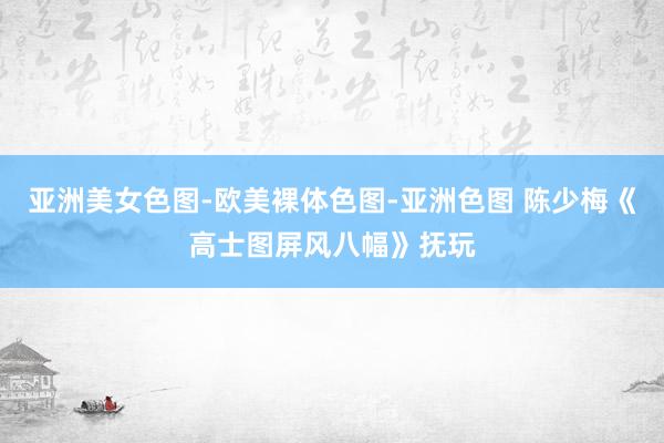 亚洲美女色图-欧美裸体色图-亚洲色图 陈少梅《高士图屏风八幅》抚玩