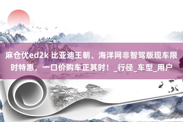 麻仓优ed2k 比亚迪王朝、海洋网非智驾版现车限时特惠，一口价购车正其时！_行径_车型_用户