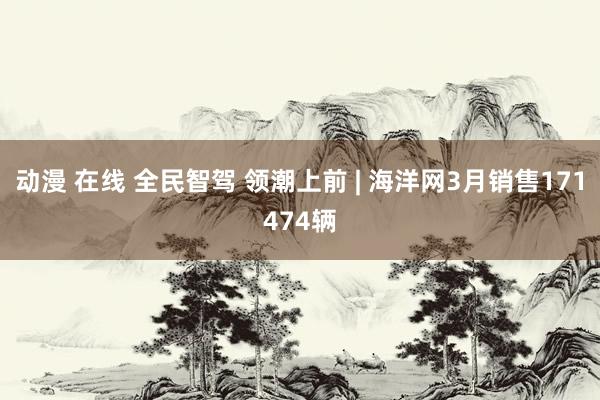动漫 在线 全民智驾 领潮上前 | 海洋网3月销售171474辆