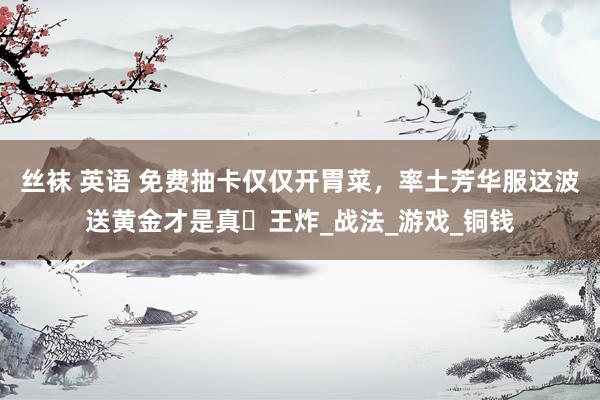 丝袜 英语 免费抽卡仅仅开胃菜，率土芳华服这波送黄金才是真・王炸_战法_游戏_铜钱
