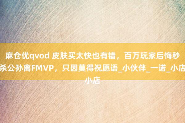麻仓优qvod 皮肤买太快也有错，百万玩家后悔秒杀公孙离FMVP，只因莫得祝愿语_小伙伴_一诺_小店
