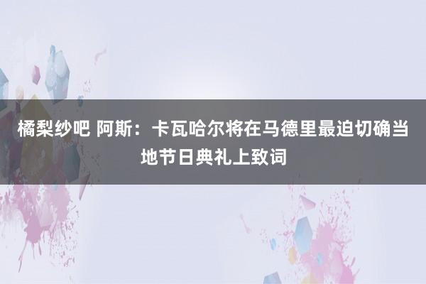 橘梨纱吧 阿斯：卡瓦哈尔将在马德里最迫切确当地节日典礼上致词