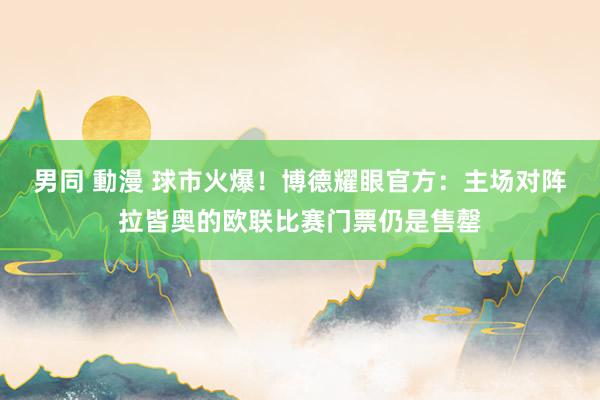 男同 動漫 球市火爆！博德耀眼官方：主场对阵拉皆奥的欧联比赛门票仍是售罄