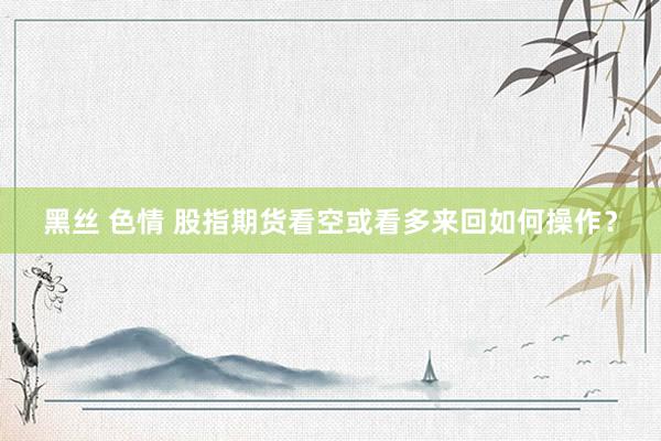 黑丝 色情 股指期货看空或看多来回如何操作？