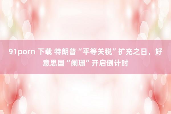 91porn 下载 特朗普“平等关税”扩充之日，好意思国“阑珊”开启倒计时