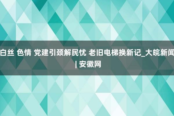 白丝 色情 党建引颈解民忧 老旧电梯换新记_大皖新闻 | 安徽网