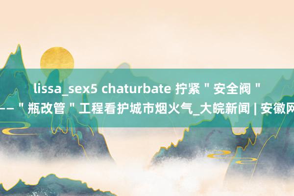 lissa_sex5 chaturbate 拧紧＂安全阀＂——＂瓶改管＂工程看护城市烟火气_大皖新闻 | 安徽网