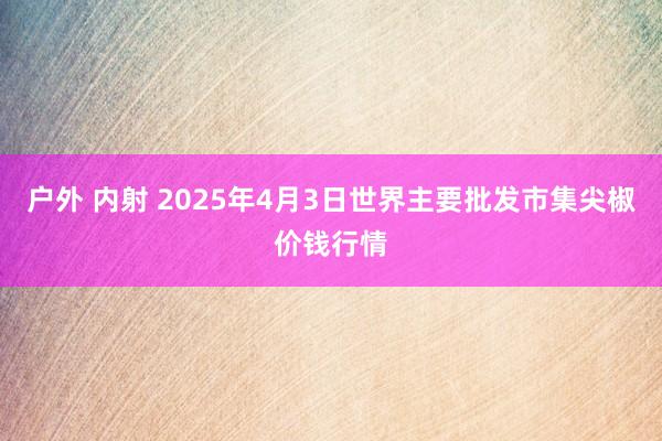 户外 内射 2025年4月3日世界主要批发市集尖椒价钱行情