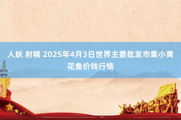 人妖 射精 2025年4月3日世界主要批发市集小黄花鱼价钱行情