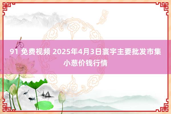 91 免费视频 2025年4月3日寰宇主要批发市集小葱价钱行情