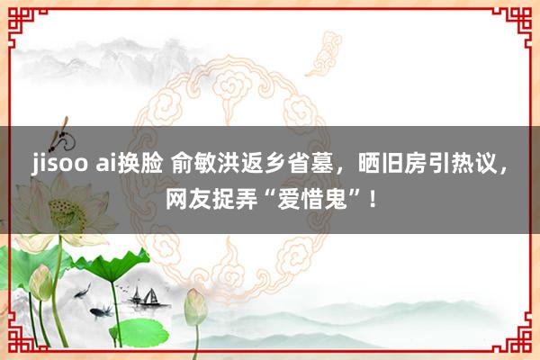 jisoo ai换脸 俞敏洪返乡省墓，晒旧房引热议，网友捉弄“爱惜鬼”！