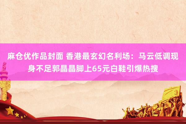 麻仓优作品封面 香港最玄幻名利场：马云低调现身不足郭晶晶脚上65元白鞋引爆热搜