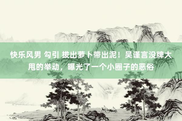 快乐风男 勾引 拔出萝卜带出泥！吴谨言没牌大甩的举动，曝光了一个小圈子的恶俗