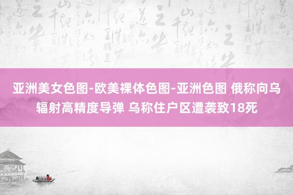 亚洲美女色图-欧美裸体色图-亚洲色图 俄称向乌辐射高精度导弹 乌称住户区遭袭致18死