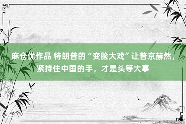 麻仓优作品 特朗普的“变脸大戏”让普京赫然，紧持住中国的手，才是头等大事