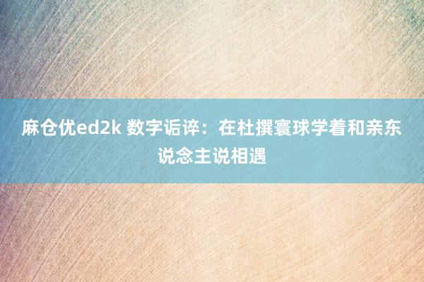 麻仓优ed2k 数字诟谇：在杜撰寰球学着和亲东说念主说相遇