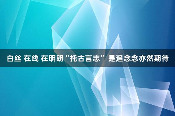 白丝 在线 在明朗“托古言志” 是追念念亦然期待