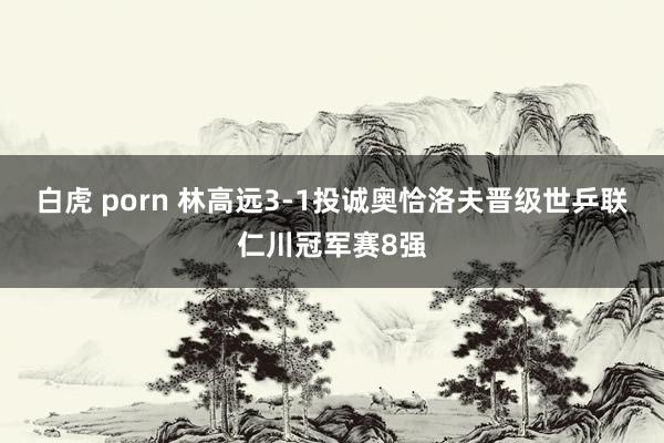 白虎 porn 林高远3-1投诚奥恰洛夫晋级世乒联仁川冠军赛8强