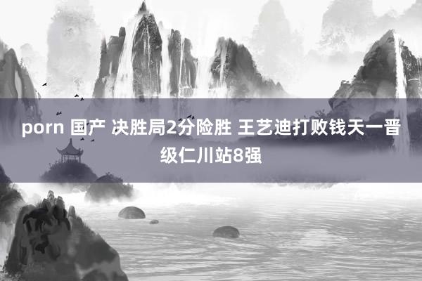 porn 国产 决胜局2分险胜 王艺迪打败钱天一晋级仁川站8强