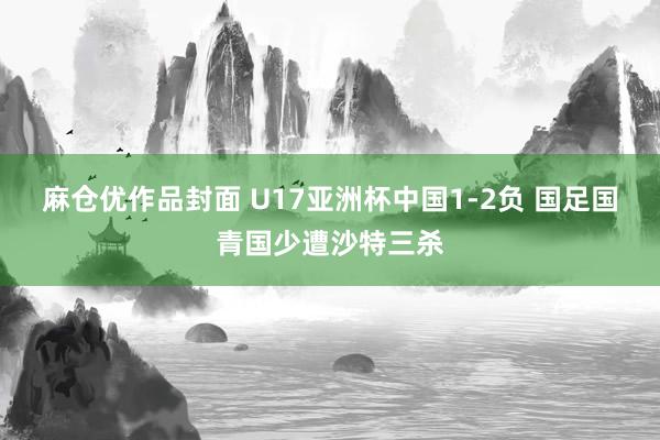 麻仓优作品封面 U17亚洲杯中国1-2负 国足国青国少遭沙特三杀