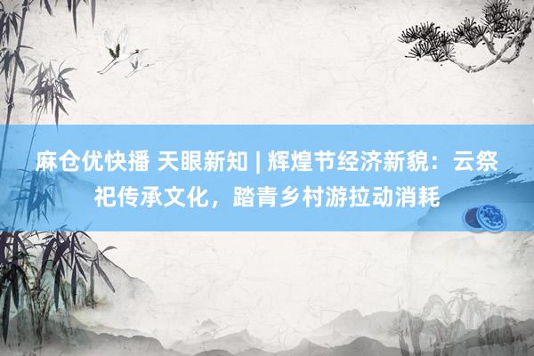麻仓优快播 天眼新知 | 辉煌节经济新貌：云祭祀传承文化，踏青乡村游拉动消耗