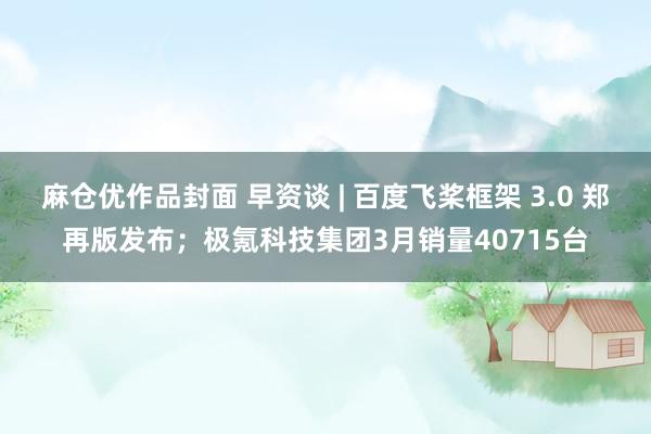 麻仓优作品封面 早资谈 | 百度飞桨框架 3.0 郑再版发布；极氪科技集团3月销量40715台
