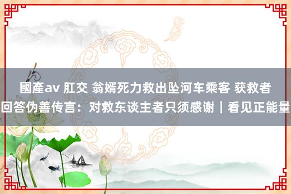 國產av 肛交 翁婿死力救出坠河车乘客 获救者回答伪善传言：对救东谈主者只须感谢｜看见正能量
