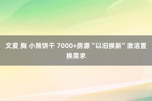 文爱 胸 小熊饼干 7000+房源“以旧换新”激活置换需求