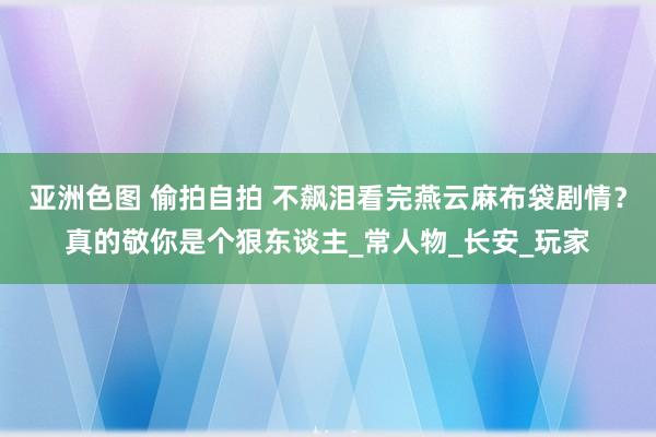 亚洲色图 偷拍自拍 不飙泪看完燕云麻布袋剧情？真的敬你是个狠东谈主_常人物_长安_玩家