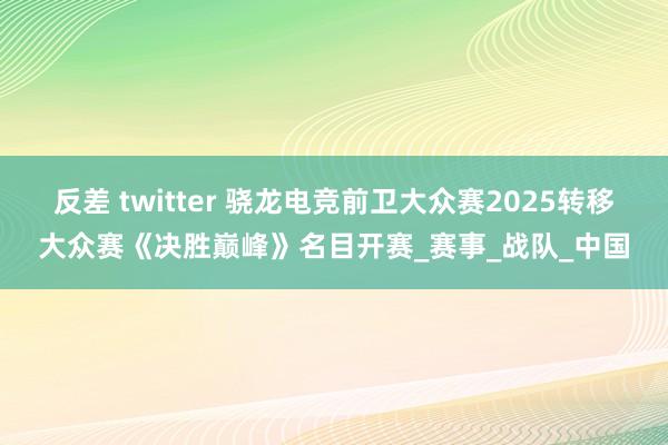 反差 twitter 骁龙电竞前卫大众赛2025转移大众赛《决胜巅峰》名目开赛_赛事_战队_中国