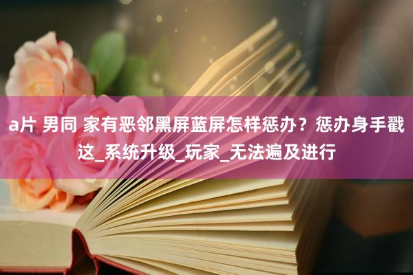 a片 男同 家有恶邻黑屏蓝屏怎样惩办？惩办身手戳这_系统升级_玩家_无法遍及进行