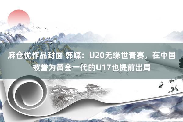 麻仓优作品封面 韩媒：U20无缘世青赛，在中国被誉为黄金一代的U17也提前出局
