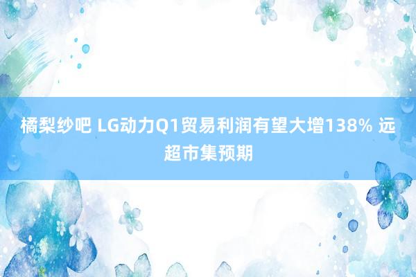 橘梨纱吧 LG动力Q1贸易利润有望大增138% 远超市集预期