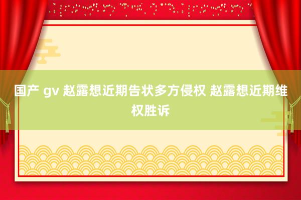 国产 gv 赵露想近期告状多方侵权 赵露想近期维权胜诉