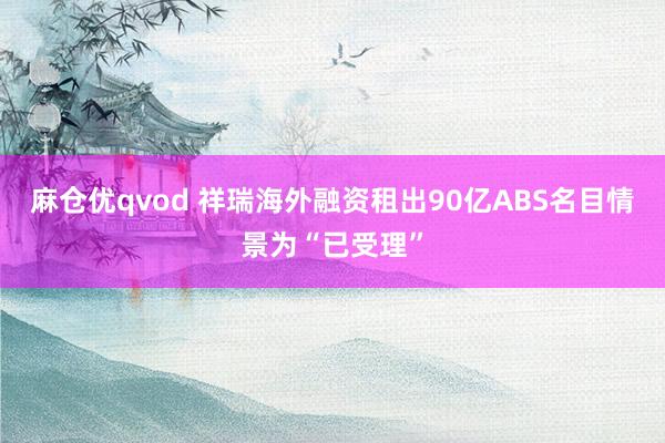 麻仓优qvod 祥瑞海外融资租出90亿ABS名目情景为“已受理”