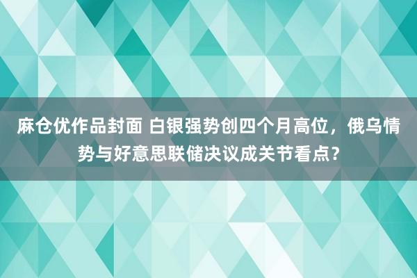 麻仓优作品封面 白银强势创四个月高位，俄乌情势与好意思联储决议成关节看点？