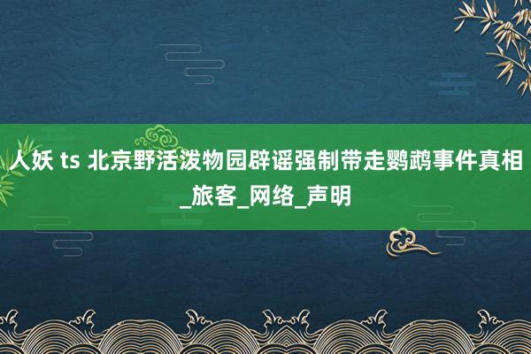 人妖 ts 北京野活泼物园辟谣强制带走鹦鹉事件真相_旅客_网络_声明