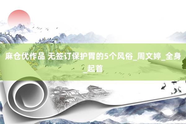 麻仓优作品 无签订保护胃的5个风俗_周文婷_全身_起首