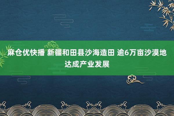 麻仓优快播 新疆和田县沙海造田 逾6万亩沙漠地达成产业发展