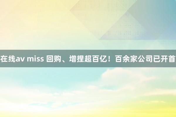 在线av miss 回购、增捏超百亿！百余家公司已开首