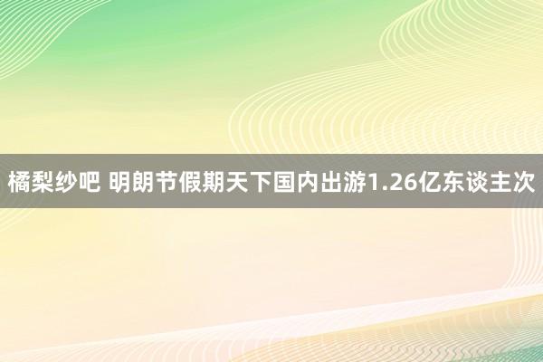 橘梨纱吧 明朗节假期天下国内出游1.26亿东谈主次