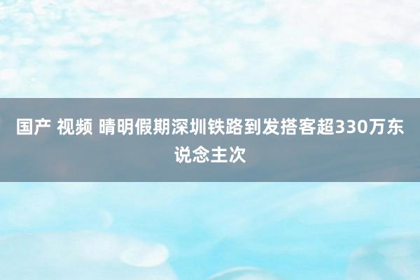 国产 视频 晴明假期深圳铁路到发搭客超330万东说念主次