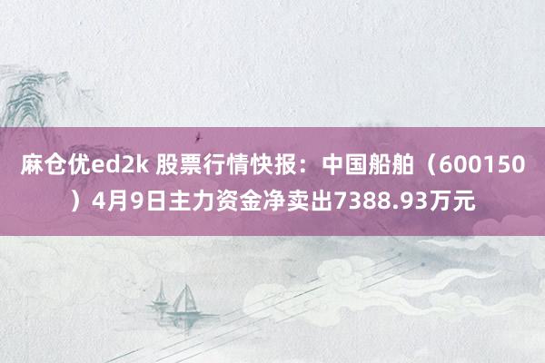 麻仓优ed2k 股票行情快报：中国船舶（600150）4月9日主力资金净卖出7388.93万元