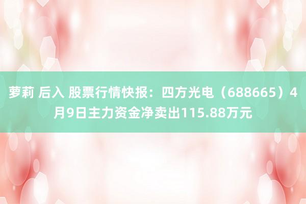 萝莉 后入 股票行情快报：四方光电（688665）4月9日主力资金净卖出115.88万元