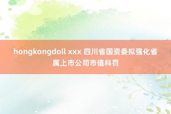 hongkongdoll xxx 四川省国资委拟强化省属上市公司市值科罚