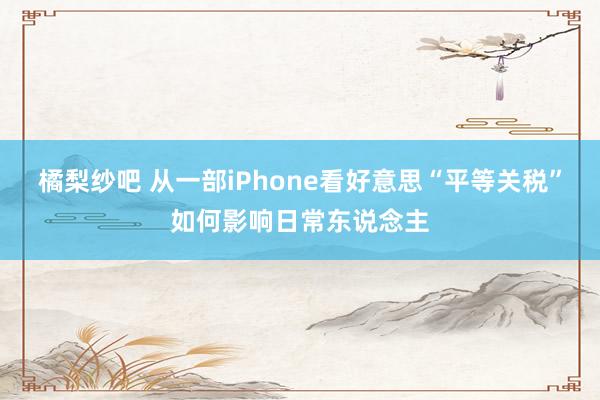 橘梨纱吧 从一部iPhone看好意思“平等关税”如何影响日常东说念主