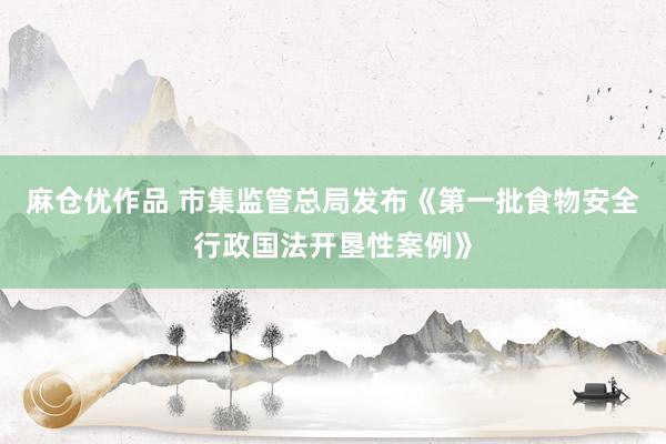 麻仓优作品 市集监管总局发布《第一批食物安全行政国法开垦性案例》