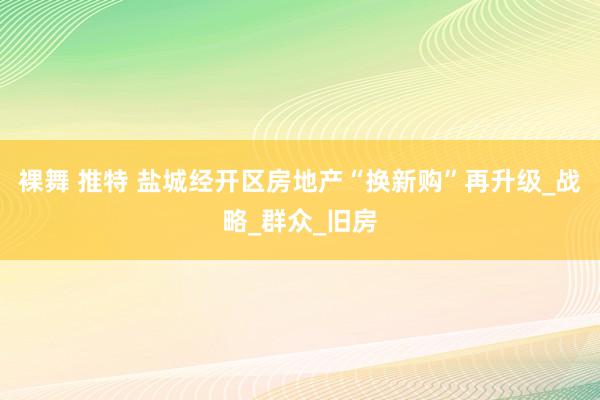 裸舞 推特 盐城经开区房地产“换新购”再升级_战略_群众_旧房